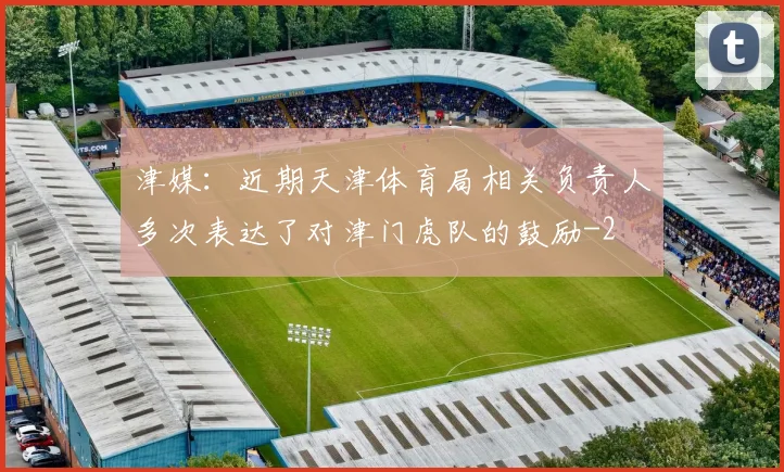津媒：近期天津体育局相关负责人多次表达了对津门虎队的鼓励