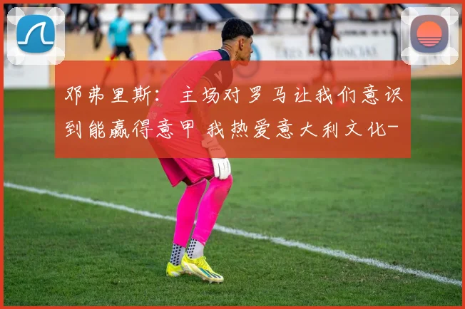 邓弗里斯：主场对罗马让我们意识到能赢得意甲 我热爱意大利文化