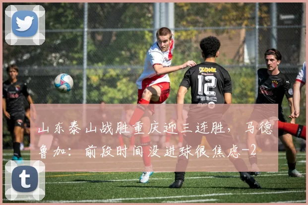 山东泰山战胜重庆迎三连胜，马德鲁加：前段时间没进球很焦虑