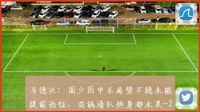 马德兴：国少因中东局势不稳未能提前西征，花钱请队热身都未果