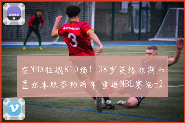 在NBA征战810场！38岁英格尔斯和墨尔本联签约两年 重返NBL赛场