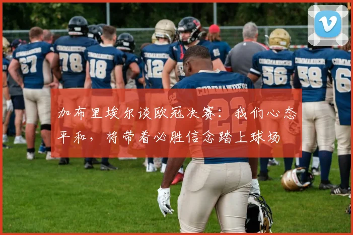 加布里埃尔谈欧冠决赛：我们心态平和，将带着必胜信念踏上球场