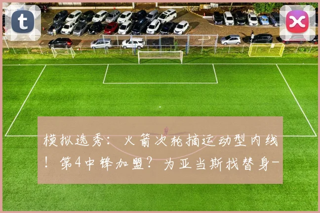 模拟选秀：火箭次轮摘运动型内线！第4中锋加盟？为亚当斯找替身