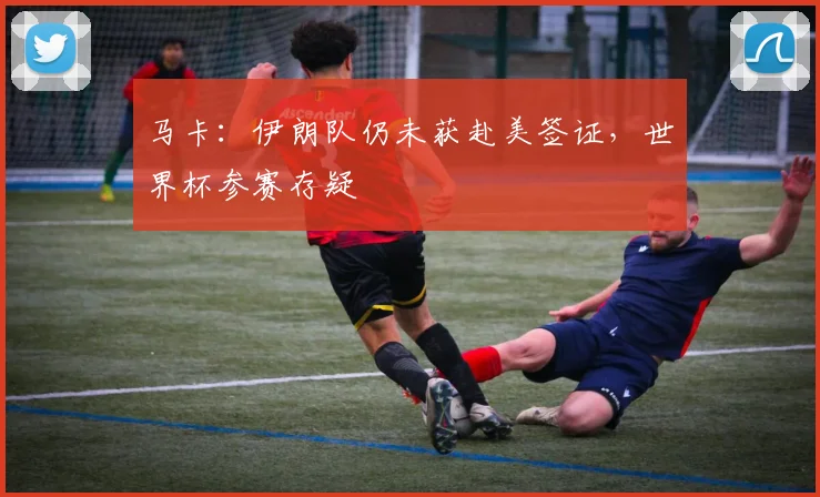 马卡：伊朗队仍未获赴美签证，世界杯参赛存疑