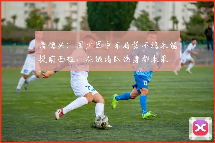 马德兴：国少因中东局势不稳未能提前西征，花钱请队热身都未果