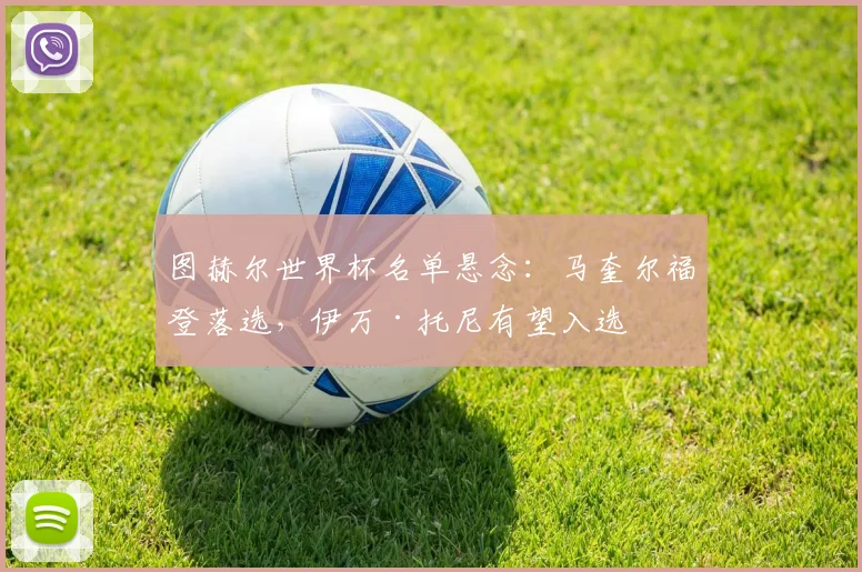 图赫尔世界杯名单悬念：马奎尔福登落选，伊万·托尼有望入选