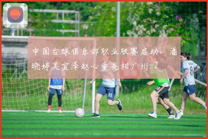 中国台球俱乐部职业联赛启动，潘晓婷吴宜泽赵心童亮相广州