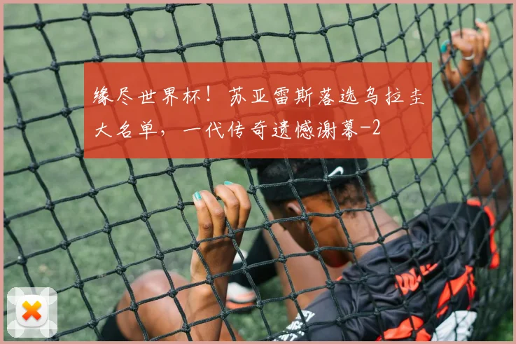 缘尽世界杯！苏亚雷斯落选乌拉圭大名单，一代传奇遗憾谢幕