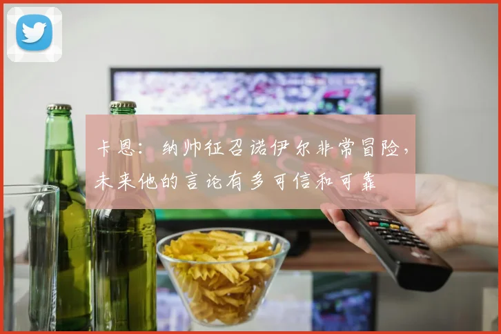 卡恩：纳帅征召诺伊尔非常冒险，未来他的言论有多可信和可靠