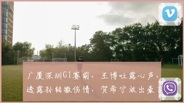 广厦深圳G1赛前，王博吐露心声，透露孙铭徽伤情，贺希宁放出豪言