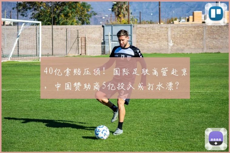 40亿索赔压顶！国际足联高管赴京，中国赞助商5亿投入或打水漂？