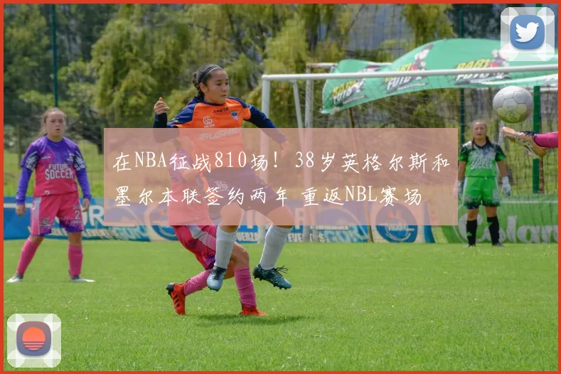 在NBA征战810场！38岁英格尔斯和墨尔本联签约两年 重返NBL赛场