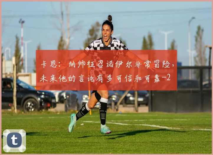 卡恩：纳帅征召诺伊尔非常冒险，未来他的言论有多可信和可靠