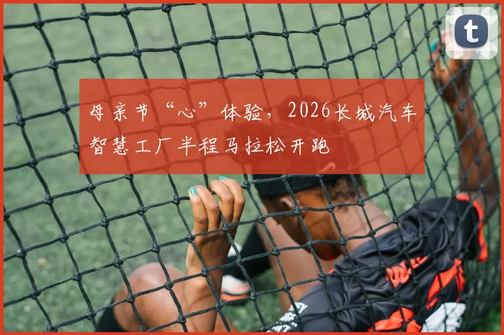 母亲节“心”体验，2026长城汽车智慧工厂半程马拉松开跑