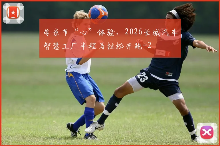 母亲节“心”体验，2026长城汽车智慧工厂半程马拉松开跑