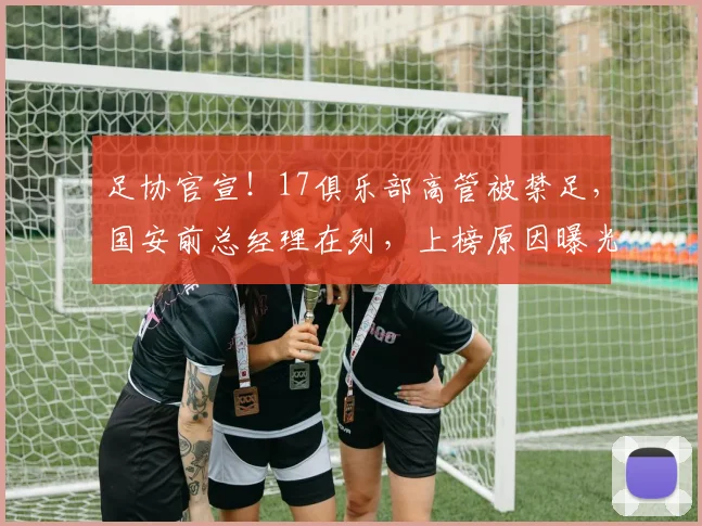 足协官宣！17俱乐部高管被禁足，国安前总经理在列，上榜原因曝光
