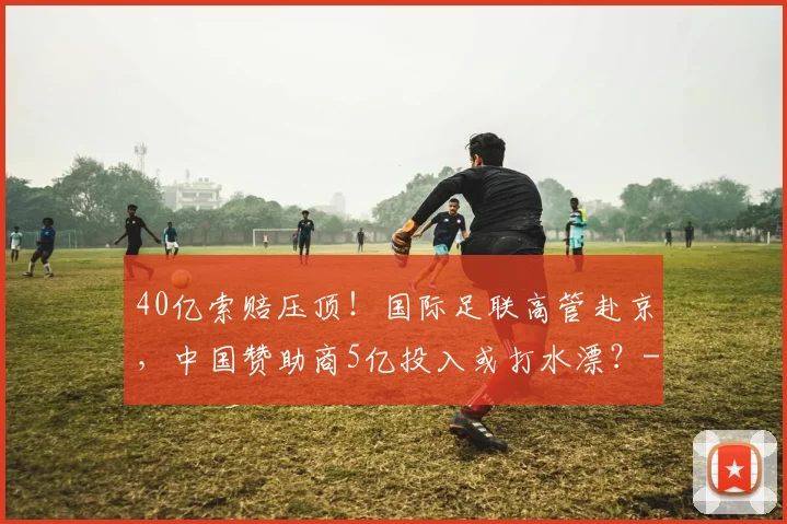 40亿索赔压顶！国际足联高管赴京，中国赞助商5亿投入或打水漂？