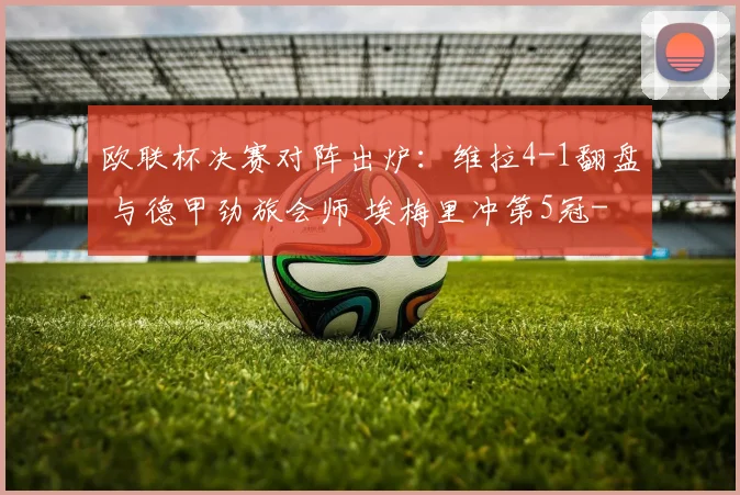 欧联杯决赛对阵出炉：维拉4-1翻盘 与德甲劲旅会师 埃梅里冲第5冠