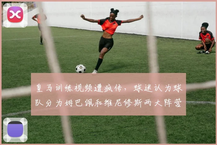 皇马训练视频遭疯传，球迷认为球队分为姆巴佩和维尼修斯两大阵营