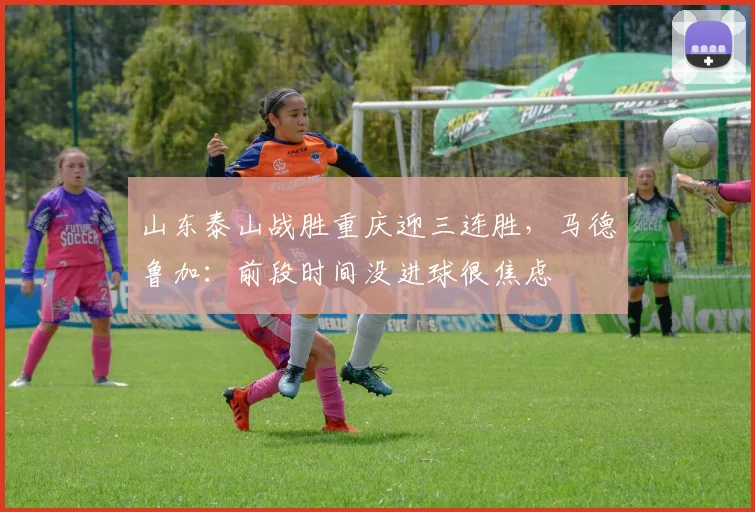 山东泰山战胜重庆迎三连胜，马德鲁加：前段时间没进球很焦虑