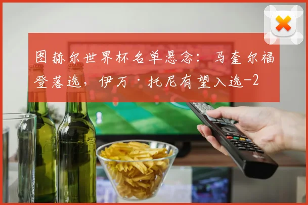 图赫尔世界杯名单悬念：马奎尔福登落选，伊万·托尼有望入选