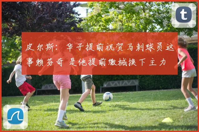 皮尔斯：华子提前祝贺马刺球员这事赖芬奇 是他提前缴械换下主力