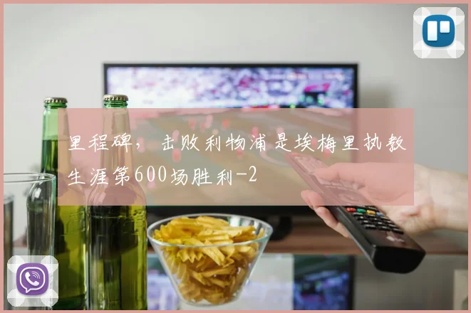 里程碑，击败利物浦是埃梅里执教生涯第600场胜利