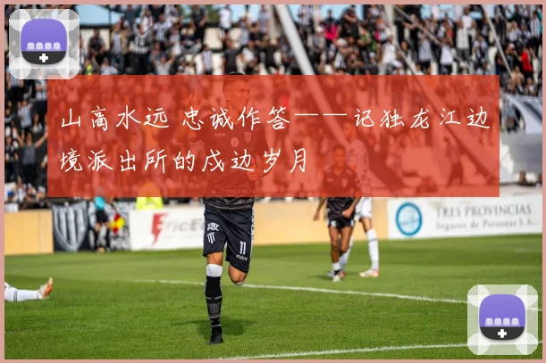 山高水远 忠诚作答——记独龙江边境派出所的戍边岁月