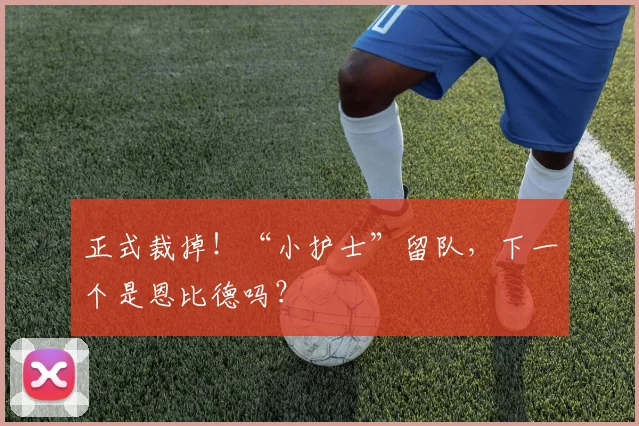 正式裁掉！“小护士”留队，下一个是恩比德吗？