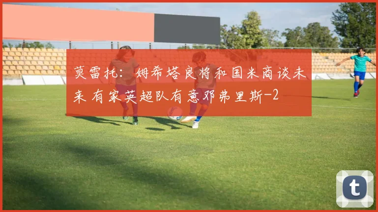 莫雷托：姆希塔良将和国米商谈未来 有家英超队有意邓弗里斯
