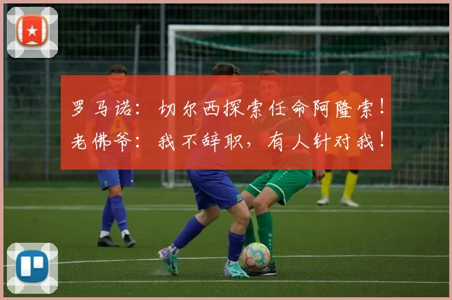 罗马诺：切尔西探索任命阿隆索！老佛爷：我不辞职，有人针对我！