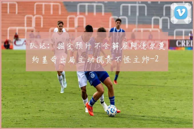 队记：掘金预计不会解雇阿德尔曼 约基奇出局主动揽责不怪主帅