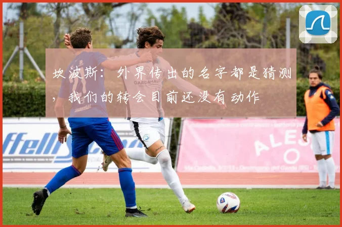 坎波斯：外界传出的名字都是猜测，我们的转会目前还没有动作