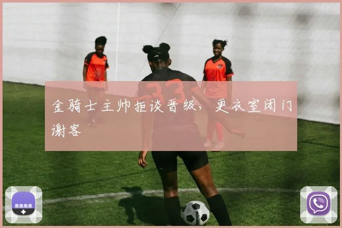 金骑士主帅拒谈晋级，更衣室闭门谢客