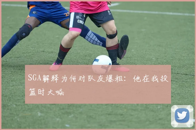 SGA解释为何对队友爆粗：他在我投篮时大喊
