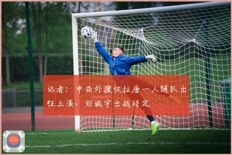 记者：申花外援仅拉唐一人随队出征玉溪，刘诚宇出战待定