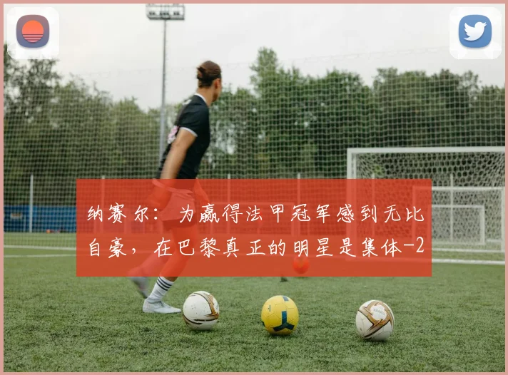纳赛尔：为赢得法甲冠军感到无比自豪，在巴黎真正的明星是集体