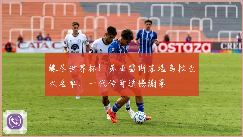 缘尽世界杯！苏亚雷斯落选乌拉圭大名单，一代传奇遗憾谢幕