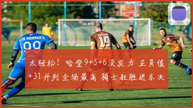 太轻松！哈登9+5+6没发力 正负值+31并列全场最高 骑士狂胜进东决_1