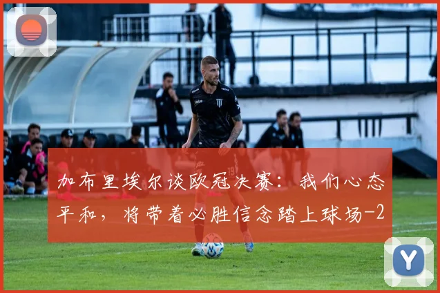 加布里埃尔谈欧冠决赛：我们心态平和，将带着必胜信念踏上球场