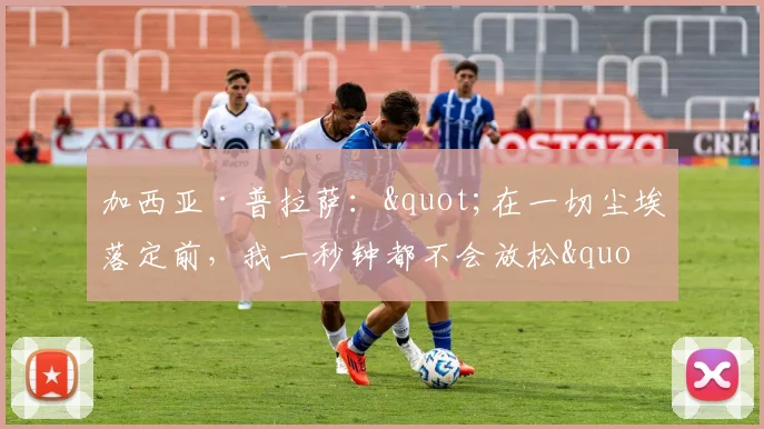 加西亚·普拉萨："在一切尘埃落定前，我一秒钟都不会放松"