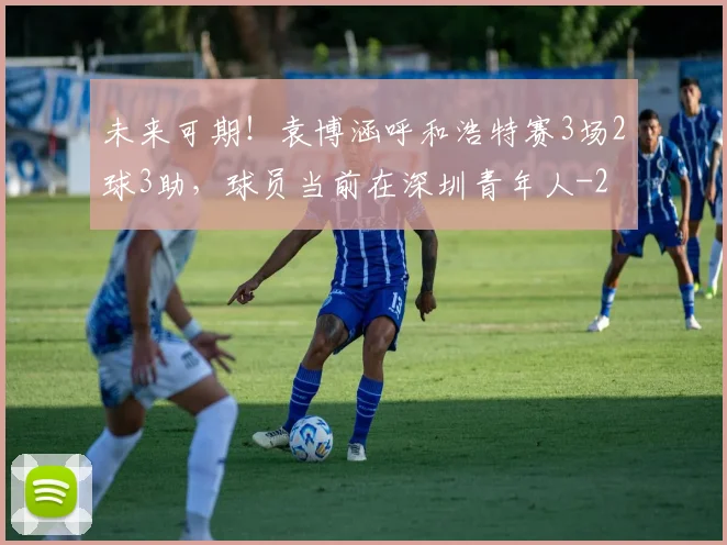 未来可期！袁博涵呼和浩特赛3场2球3助，球员当前在深圳青年人