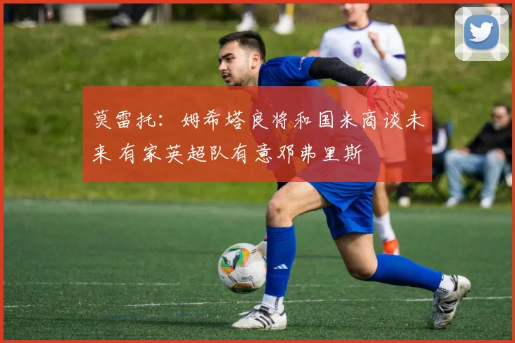 莫雷托：姆希塔良将和国米商谈未来 有家英超队有意邓弗里斯
