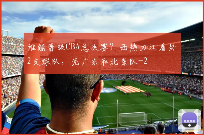 谁能晋级CBA总决赛？西热力江看好2支球队，无广东和北京队
