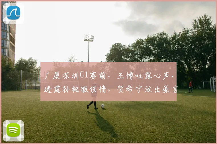 广厦深圳G1赛前，王博吐露心声，透露孙铭徽伤情，贺希宁放出豪言