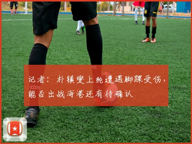 记者：朴镇燮上轮遭遇脚踝受伤，能否出战海港还有待确认
