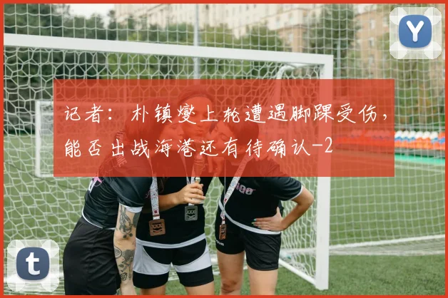 记者：朴镇燮上轮遭遇脚踝受伤，能否出战海港还有待确认