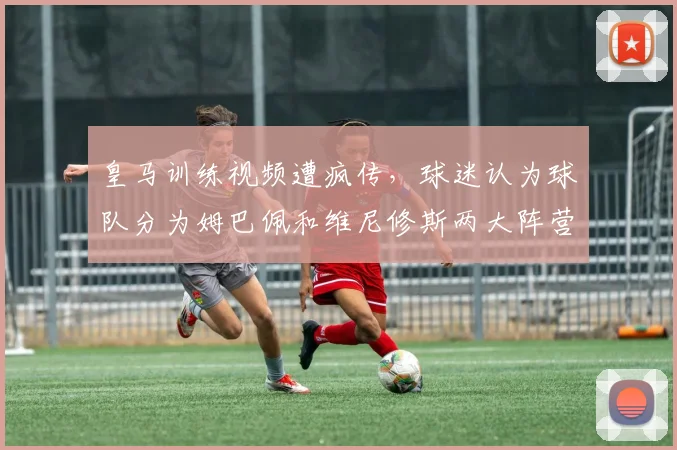 皇马训练视频遭疯传，球迷认为球队分为姆巴佩和维尼修斯两大阵营