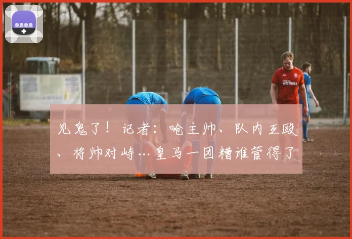 见鬼了！记者：呛主帅、队内互殴、将帅对峙…皇马一团糟谁管得了