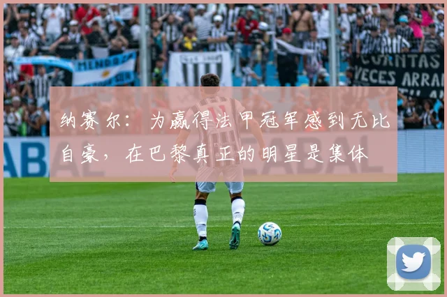 纳赛尔：为赢得法甲冠军感到无比自豪，在巴黎真正的明星是集体